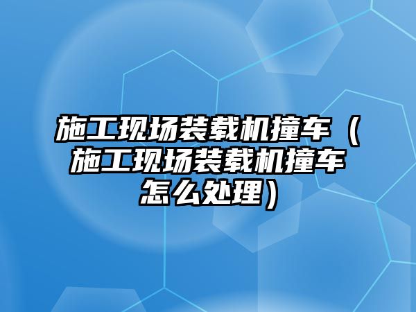 施工現(xiàn)場裝載機(jī)撞車（施工現(xiàn)場裝載機(jī)撞車怎么處理）