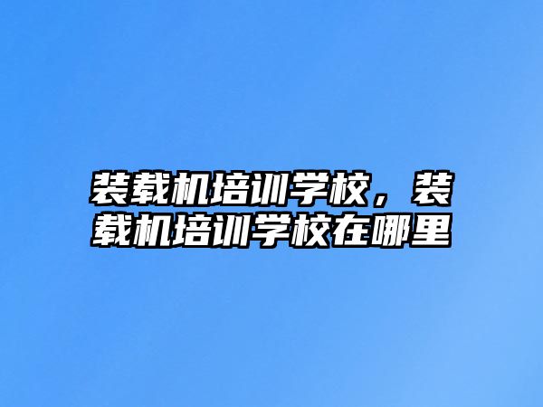 裝載機培訓學校，裝載機培訓學校在哪里