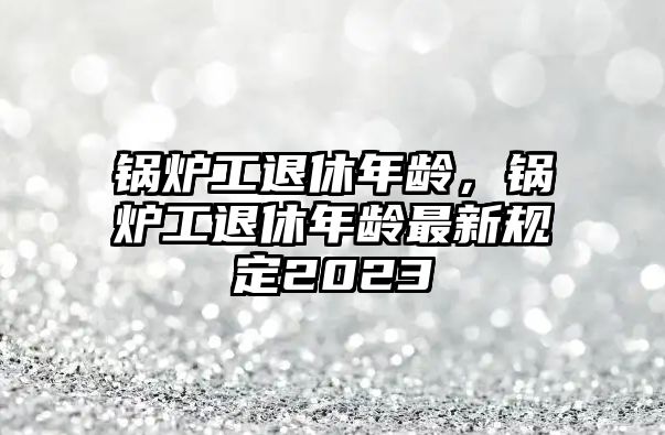 鍋爐工退休年齡，鍋爐工退休年齡最新規(guī)定2023