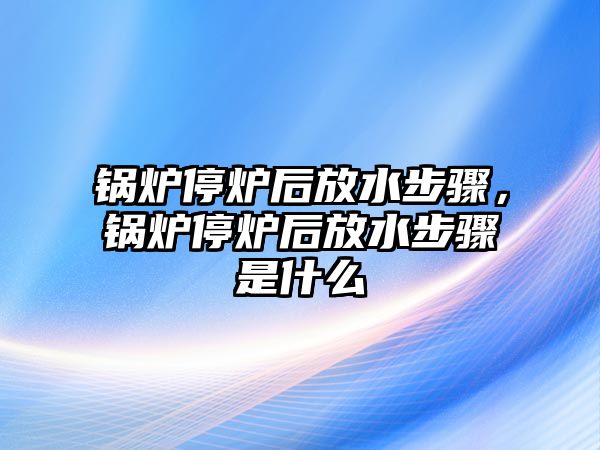 鍋爐停爐后放水步驟，鍋爐停爐后放水步驟是什么