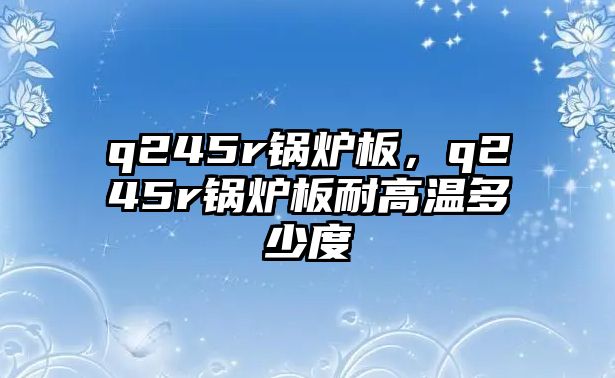 q245r鍋爐板，q245r鍋爐板耐高溫多少度