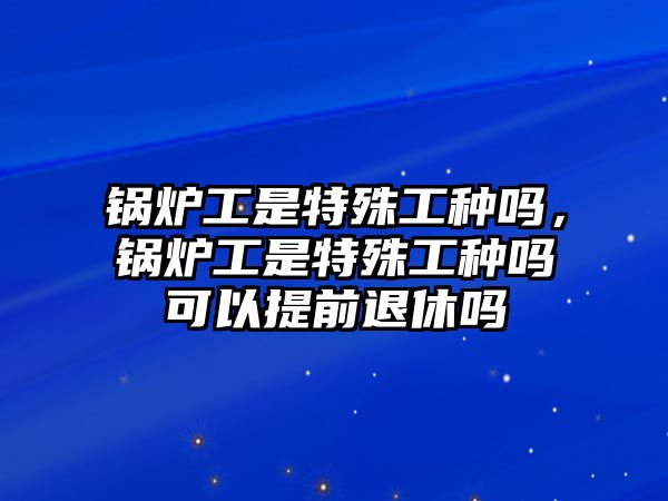 鍋爐工是特殊工種嗎，鍋爐工是特殊工種嗎可以提前退休嗎