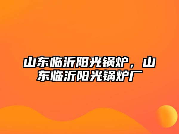 山東臨沂陽光鍋爐，山東臨沂陽光鍋爐廠