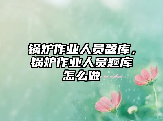 鍋爐作業(yè)人員題庫，鍋爐作業(yè)人員題庫怎么做