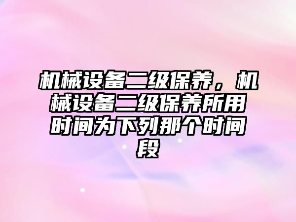 機械設(shè)備二級保養(yǎng)，機械設(shè)備二級保養(yǎng)所用時間為下列那個時間段