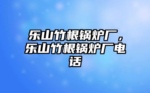 樂(lè)山竹根鍋爐廠，樂(lè)山竹根鍋爐廠電話