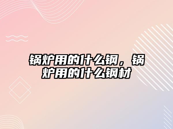 鍋爐用的什么鋼，鍋爐用的什么鋼材