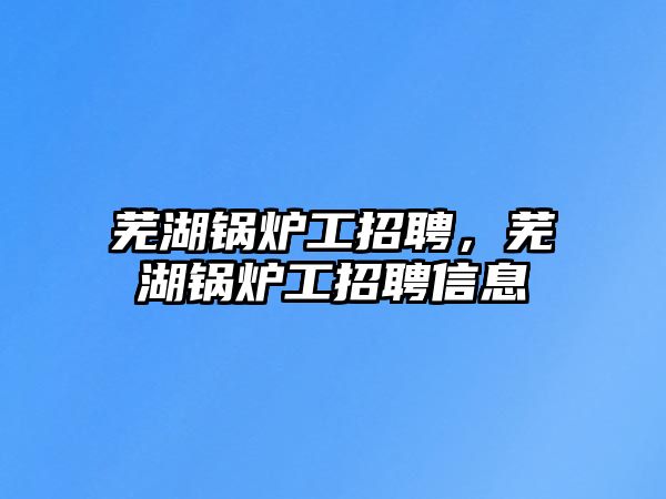 蕪湖鍋爐工招聘，蕪湖鍋爐工招聘信息