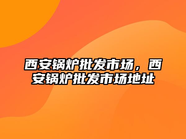 西安鍋爐批發(fā)市場，西安鍋爐批發(fā)市場地址