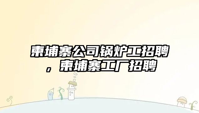 柬埔寨公司鍋爐工招聘，柬埔寨工廠(chǎng)招聘