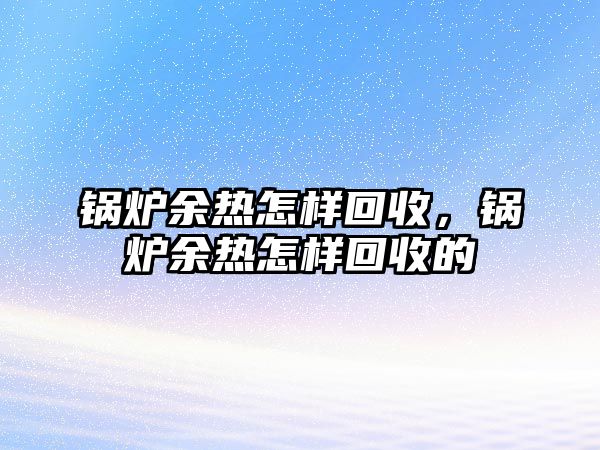 鍋爐余熱怎樣回收，鍋爐余熱怎樣回收的