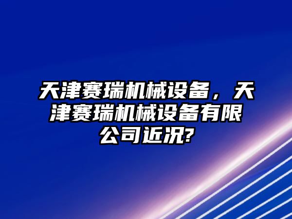 天津賽瑞機械設(shè)備，天津賽瑞機械設(shè)備有限公司近況?