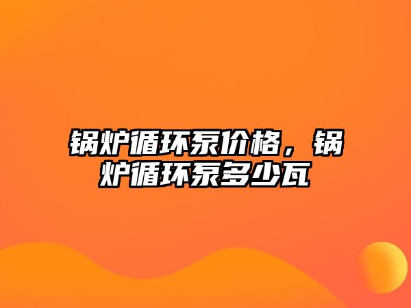 鍋爐循環(huán)泵價格，鍋爐循環(huán)泵多少瓦