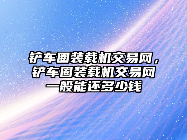 鏟車圈裝載機(jī)交易網(wǎng)，鏟車圈裝載機(jī)交易網(wǎng)一般能還多少錢