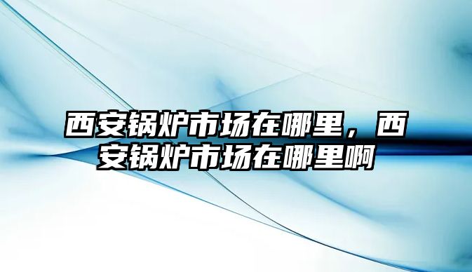 西安鍋爐市場在哪里，西安鍋爐市場在哪里啊