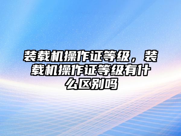 裝載機(jī)操作證等級，裝載機(jī)操作證等級有什么區(qū)別嗎