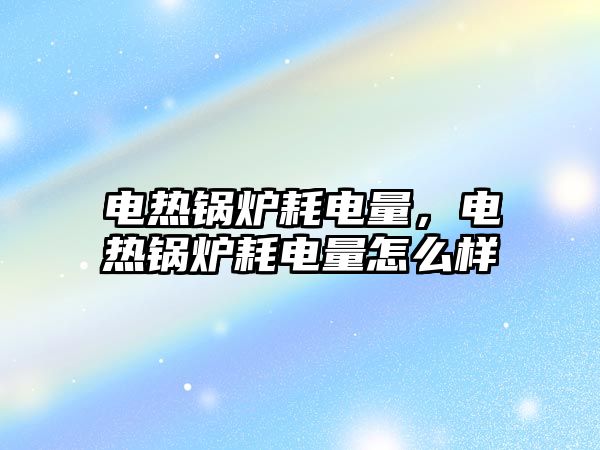 電熱鍋爐耗電量，電熱鍋爐耗電量怎么樣