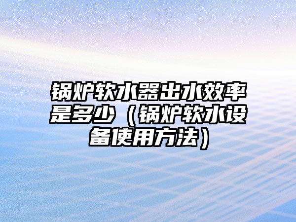 鍋爐軟水器出水效率是多少（鍋爐軟水設備使用方法）