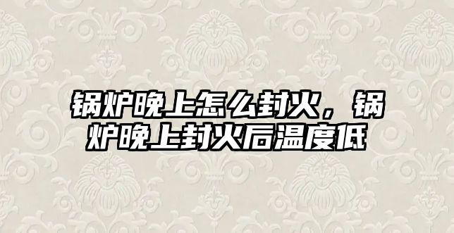 鍋爐晚上怎么封火，鍋爐晚上封火后溫度低