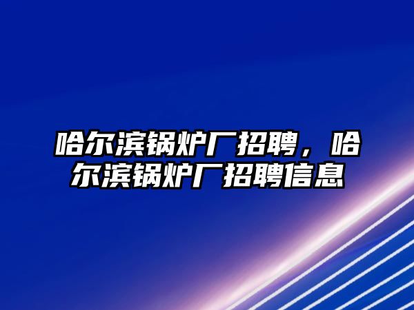 哈爾濱鍋爐廠招聘，哈爾濱鍋爐廠招聘信息