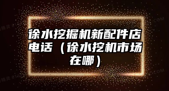 徐水挖掘機(jī)新配件店電話(huà)（徐水挖機(jī)市場(chǎng)在哪）