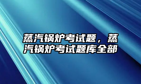 蒸汽鍋爐考試題，蒸汽鍋爐考試題庫全部