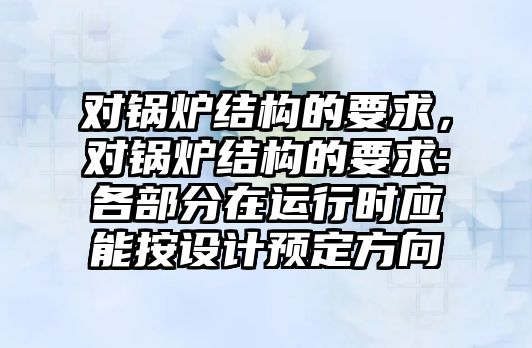 對鍋爐結(jié)構(gòu)的要求，對鍋爐結(jié)構(gòu)的要求:各部分在運行時應(yīng)能按設(shè)計預定方向