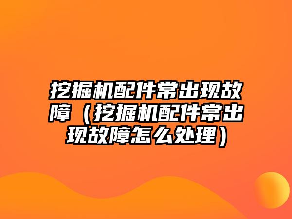 挖掘機配件常出現(xiàn)故障（挖掘機配件常出現(xiàn)故障怎么處理）