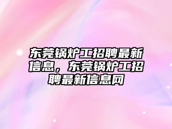 東莞鍋爐工招聘最新信息，東莞鍋爐工招聘最新信息網(wǎng)