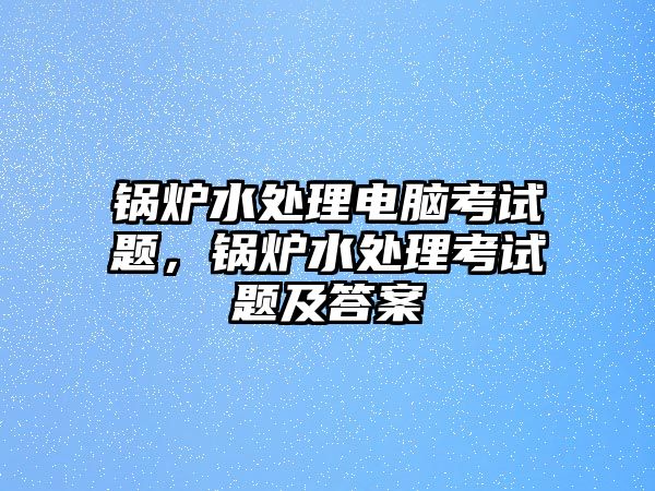 鍋爐水處理電腦考試題，鍋爐水處理考試題及答案