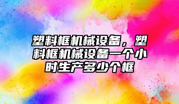 塑料框機(jī)械設(shè)備，塑料框機(jī)械設(shè)備一個(gè)小時(shí)生產(chǎn)多少個(gè)框