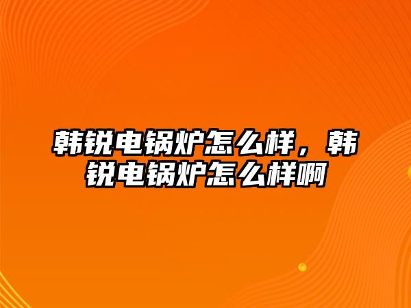 韓銳電鍋爐怎么樣，韓銳電鍋爐怎么樣啊