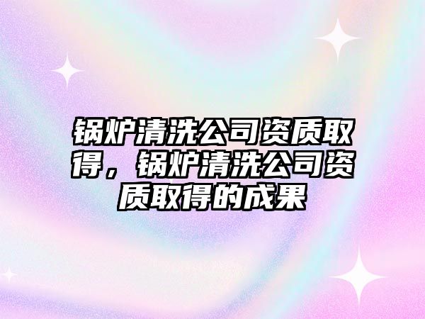 鍋爐清洗公司資質取得，鍋爐清洗公司資質取得的成果