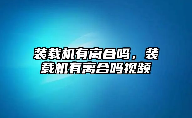 裝載機(jī)有離合嗎，裝載機(jī)有離合嗎視頻