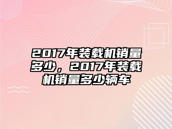 2017年裝載機(jī)銷(xiāo)量多少，2017年裝載機(jī)銷(xiāo)量多少輛車(chē)