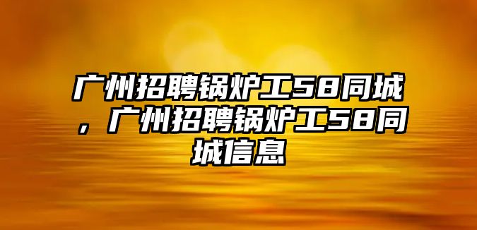 廣州招聘鍋爐工58同城，廣州招聘鍋爐工58同城信息