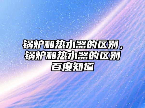 鍋爐和熱水器的區(qū)別，鍋爐和熱水器的區(qū)別百度知道