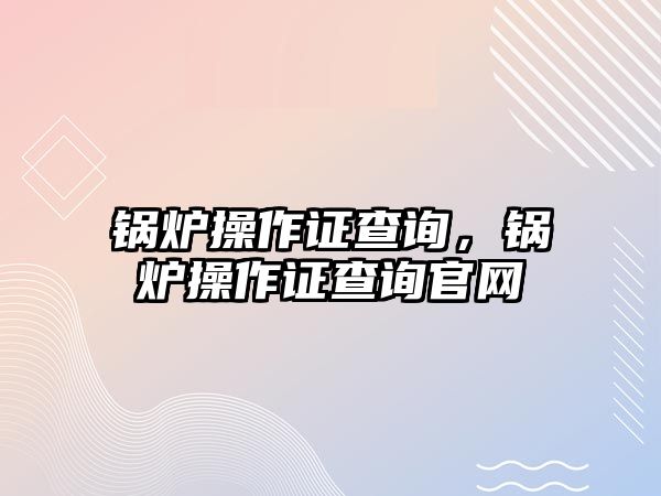 鍋爐操作證查詢，鍋爐操作證查詢官網(wǎng)