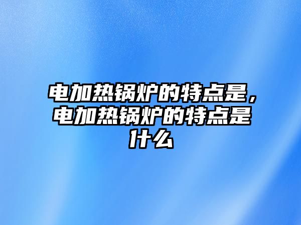 電加熱鍋爐的特點(diǎn)是，電加熱鍋爐的特點(diǎn)是什么