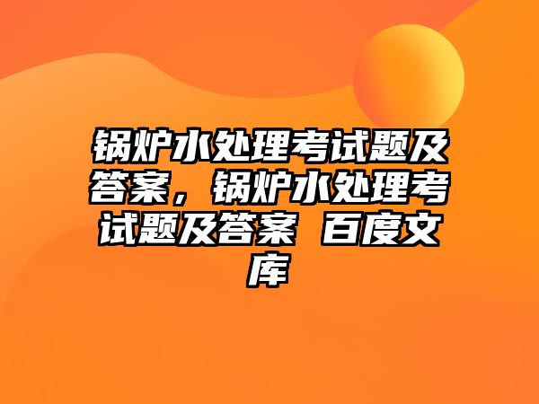 鍋爐水處理考試題及答案，鍋爐水處理考試題及答案 百度文庫