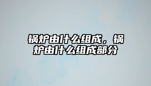 鍋爐由什么組成，鍋爐由什么組成部分