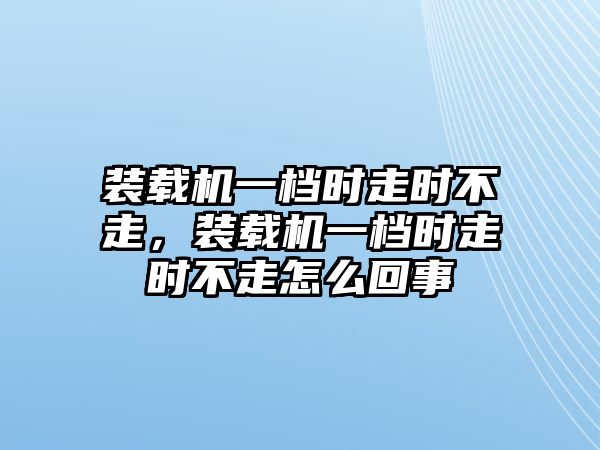 裝載機一檔時走時不走，裝載機一檔時走時不走怎么回事