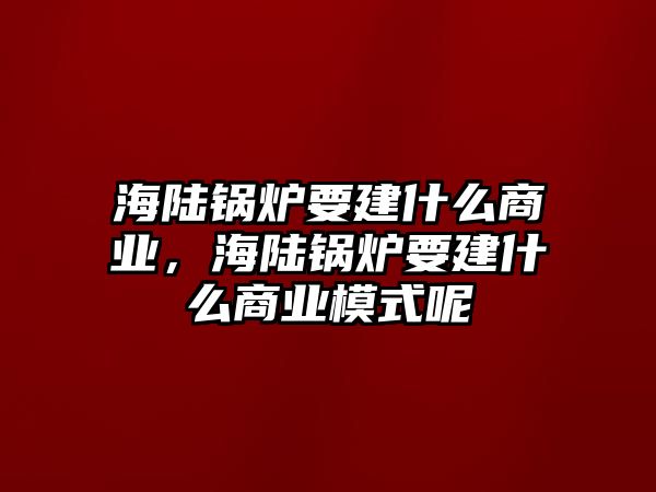 海陸鍋爐要建什么商業(yè)，海陸鍋爐要建什么商業(yè)模式呢