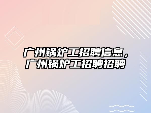 廣州鍋爐工招聘信息，廣州鍋爐工招聘招聘