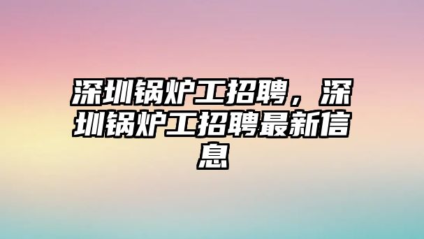 深圳鍋爐工招聘，深圳鍋爐工招聘最新信息