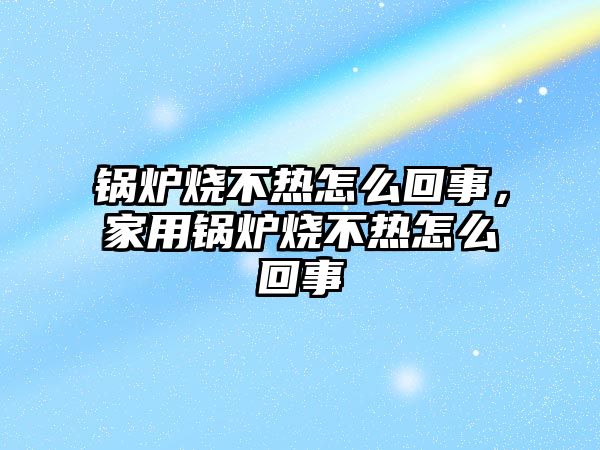 鍋爐燒不熱怎么回事，家用鍋爐燒不熱怎么回事