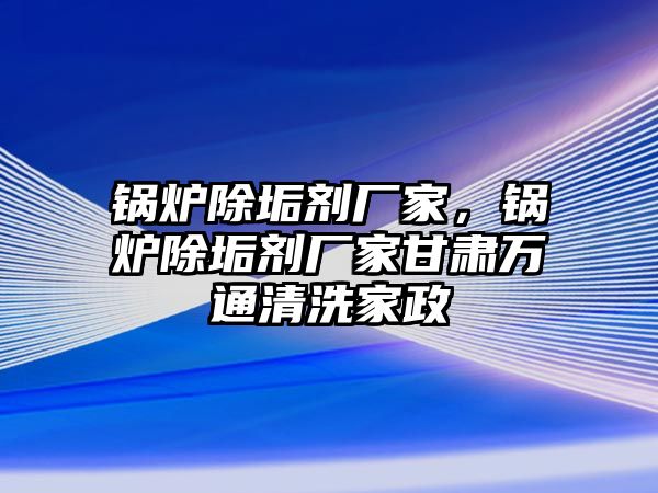 鍋爐除垢劑廠家，鍋爐除垢劑廠家甘肅萬通清洗家政