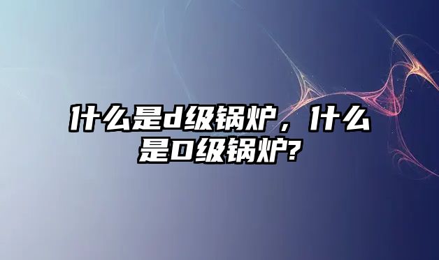 什么是d級鍋爐，什么是D級鍋爐?