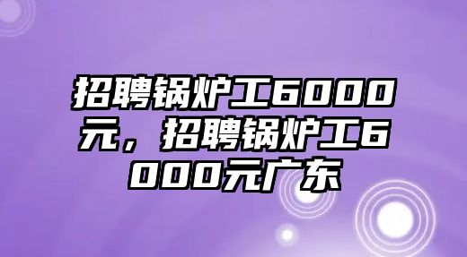 招聘鍋爐工6000元，招聘鍋爐工6000元廣東