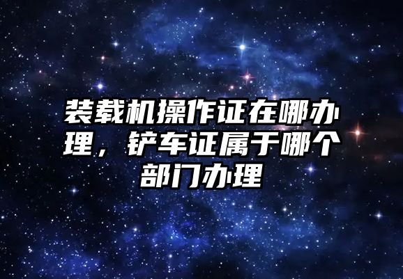 裝載機操作證在哪辦理，鏟車證屬于哪個部門辦理